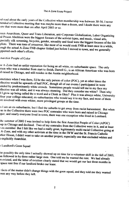 The A Zone Essay Project W read aboutthe carly years of the Collective when membership was between 30-50, | never tended a Colletive meeting hat was maybe more thana dazen, nd | doub there were any ore that were more than six afler April 2003 or s0 reen Anarchism, Queer and Trans Liberation, ati-Corporaie Globalization, Labor Organizing Prison Abolition were the biggest focuses of the actvist types, and musie, visusl . pecially silk scrcening,bicycles, gender, sexuality and food werethe bigges focuses ofthe lfe ylists. There was ons of crossover, ke most of us would cook FNB a least once in a white. narchist People of Color ¢ A-Zone had an unfir reputation for bing an al whitc, ex-subusbanite space. The only r50n who was & member from start o finish, Darrell ., is an African American who was born d raised in Chicago, and sill rsides i the Austin neighborhood. metimes when | was there, 1d be the only person of color (POC),yet a other times the Hective would be upwards of half POC, though all of our events | participated in were. cnded by predominanily whitc crowds. Somelimes people would tell me (o my face my flctive wasall whitc, nd it was always stunning. Did they consider me whie? Then why | row up being called the n word and a Chink n Ohio? Plu it was abways white, Univerity four year college educated, ex-suburbanites who would suy it 1o my face, und most of them, re involved with even whiter, more privilged groups at the time. s an an ex-suburbanite, but 1 e the suburbs 10 get away from acist harassment, But when s in the Collecivethere were (wo POC comrades who were born and raised in Chicago per. and ncarly everyone lived in town, there was one exception who fived in Lombard, i samimes of 2003 | was invited 0 help form the first Anarchist People of Color (APOC) in Chicago and declined. Two of my comrades from the Collective were in it and t east excmember But et ik we had a reall grat, giimatcly mult-racia Collecive going A-Zone, and with my other activism at the time in the IWW and the St Francis Cathelic rher House, 1 didn’t want (0 take on another project, especially onc that cxcluded whiles and s explicitly Anarchist, Lundlord’s Goon Squad ic posibly the nly ime | actually showed up on time for a volunteer shiln the all of 2003, s followed in by thee rather large men. One tokd me he wanied the rent. W e had already n cvicted, and the etter of eviction cicaly stated that we would get our last three monhs space ren fce if our andlord broke our Icase. facts of the matte didatchange things with the goon squad, nd they told me they wanted rent any way before hey left.